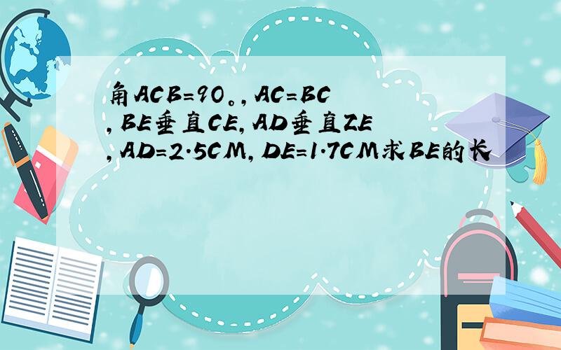 角ACB=9O°,AC=BC,BE垂直CE,AD垂直ZE,AD=2.5CM,DE=1.7CM求BE的长