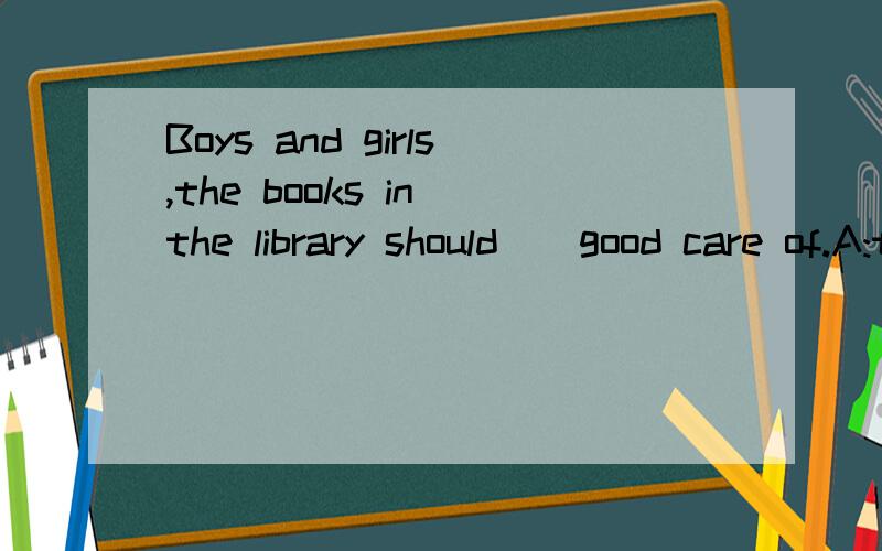 Boys and girls,the books in the library should__good care of.A:take B:are talking C:be taken D:were taken