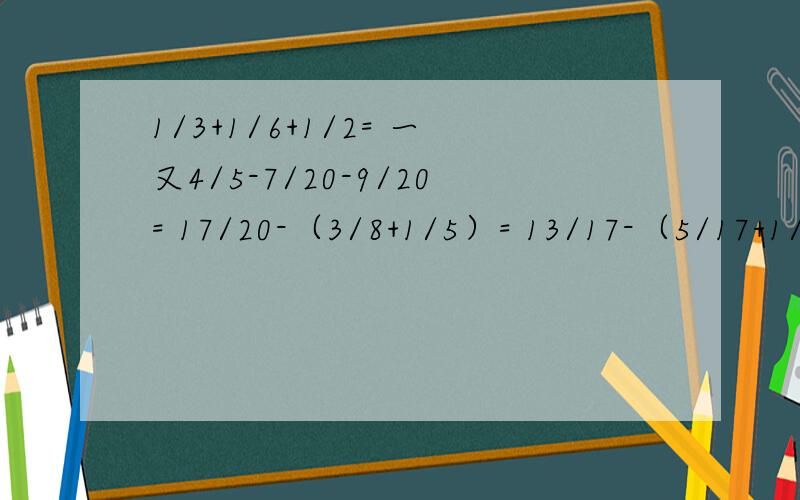 1/3+1/6+1/2= 一又4/5-7/20-9/20= 17/20-（3/8+1/5）= 13/17-（5/17+1/10）+0.9=（全要递等式）能简便就要简便