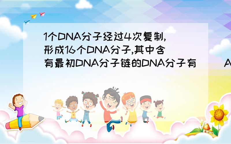 1个DNA分子经过4次复制,形成16个DNA分子,其中含有最初DNA分子链的DNA分子有（） A.2个 B.8个 C.16个 D.32