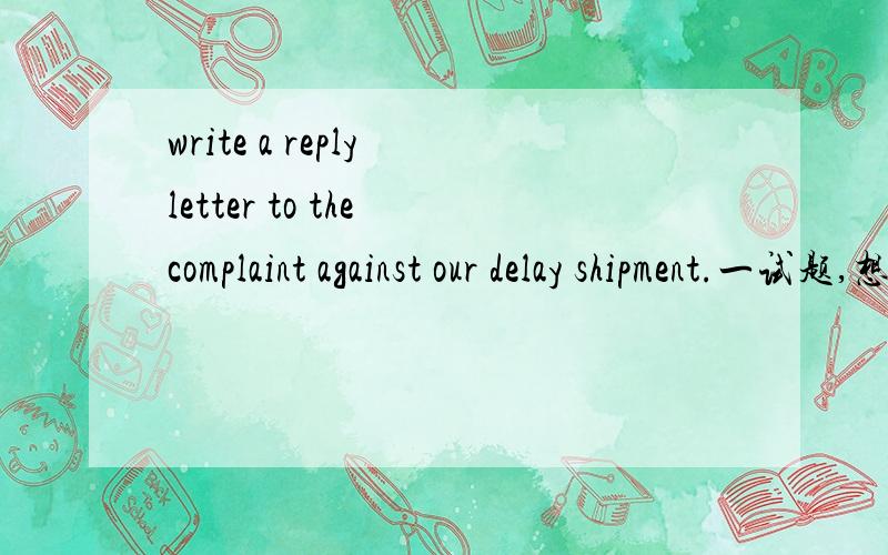 write a reply letter to the complaint against our delay shipment.一试题,想问问,这个应该怎么写啊?