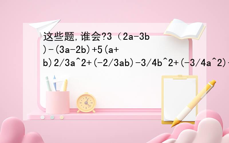这些题,谁会?3（2a-3b)-(3a-2b)+5(a+b)2/3a^2+(-2/3ab)-3/4b^2+(-3/4a^2)-)-1/2b^2)[(-2xy^4)^2]^3-(-3/2x^3 y^2)^3x(-x^m+1)^3...好人啊真的就没有人可以帮帮我吗