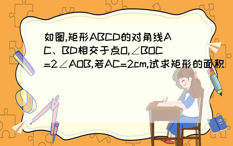 如图,矩形ABCD的对角线AC、BD相交于点O,∠BOC=2∠AOB,若AC=2cm,试求矩形的面积