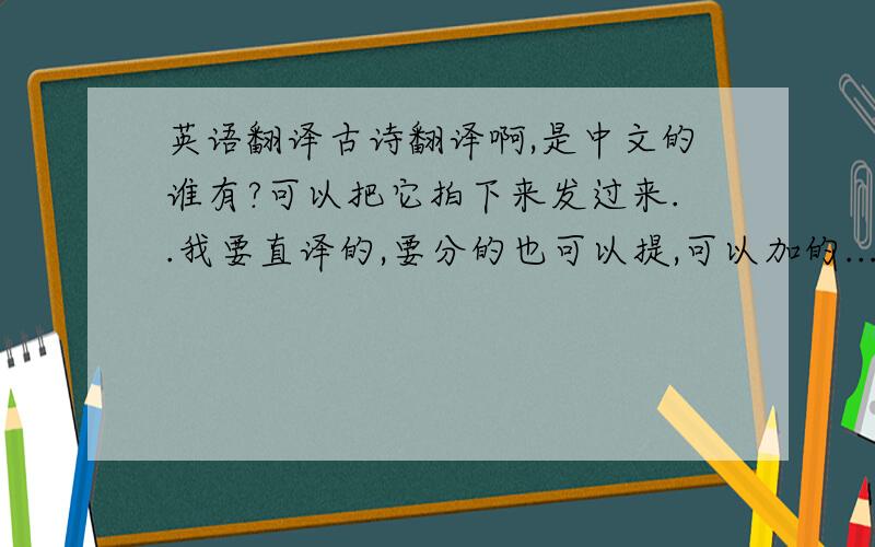 英语翻译古诗翻译啊,是中文的谁有?可以把它拍下来发过来..我要直译的,要分的也可以提,可以加的...
