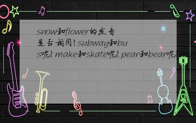 snow和flower的发音是否相同?subway和bus呢?make和skate呢?pear和bear呢?horse和work呢?school和chair呢?bread和stream?thank和that呢?walk和talk呢?