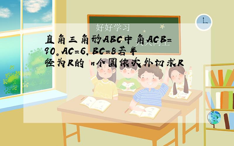 直角三角形ABC中角ACB=90°AC=6,BC=8若半径为R的 n个圆依次外切求R