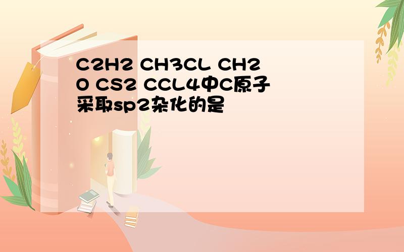 C2H2 CH3CL CH2O CS2 CCL4中C原子采取sp2杂化的是