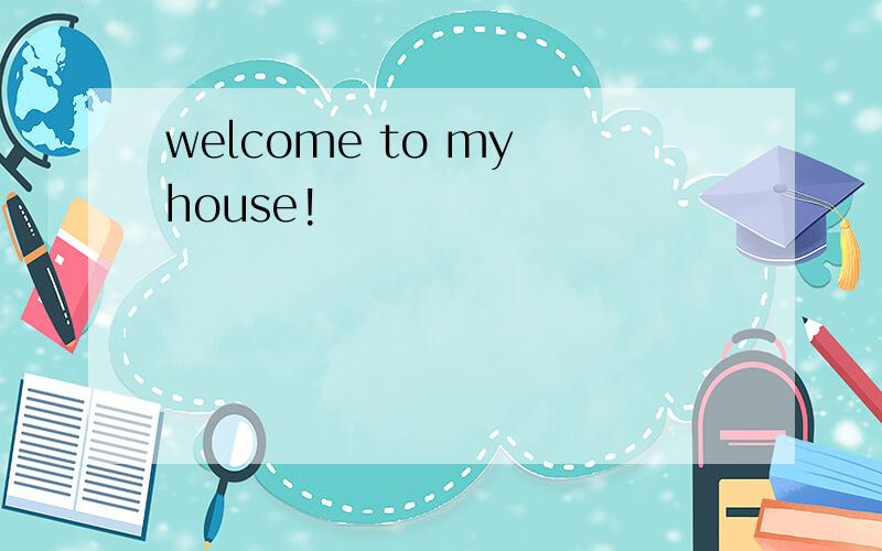 welcome to my house!
