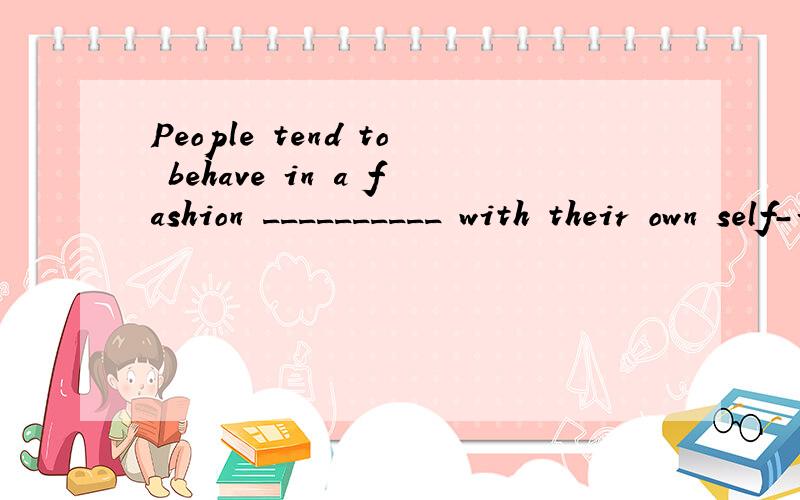 People tend to behave in a fashion __________ with their own self-interest.A.consistent B.harmonious C.constant D.combined正确答案是A,为什么?