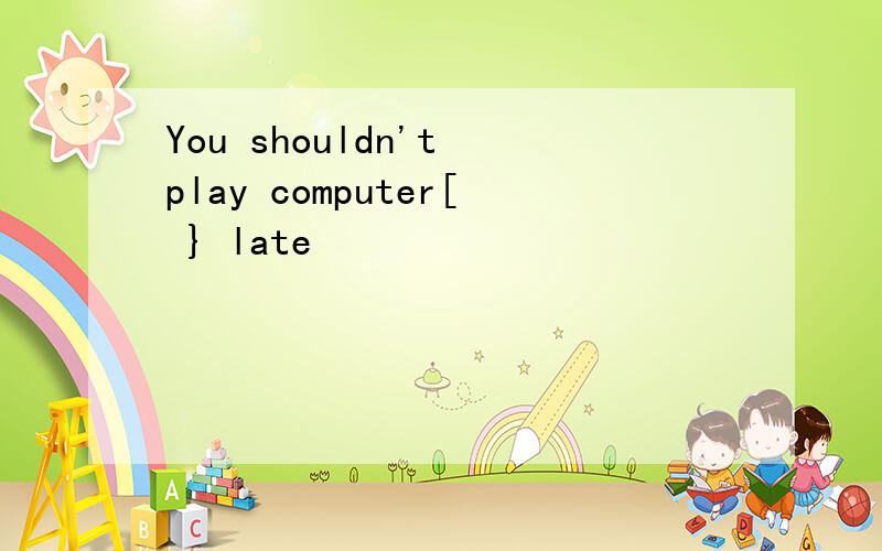 You shouldn't play computer[ } late