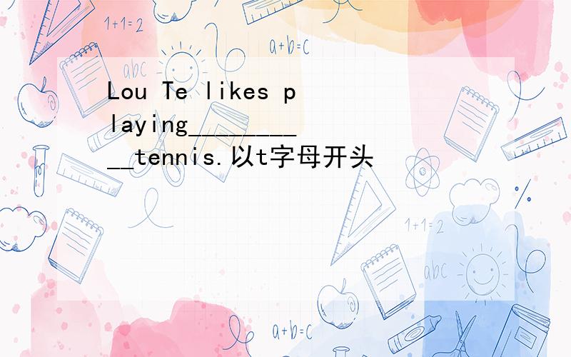 Lou Te likes playing__________tennis.以t字母开头