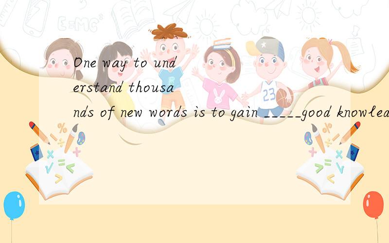 One way to understand thousands of new words is to gain _____good knowledge的汉语翻译