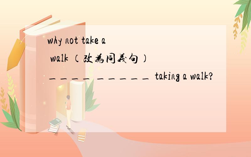 why not take a walk （改为同义句） ____ _____ taking a walk?