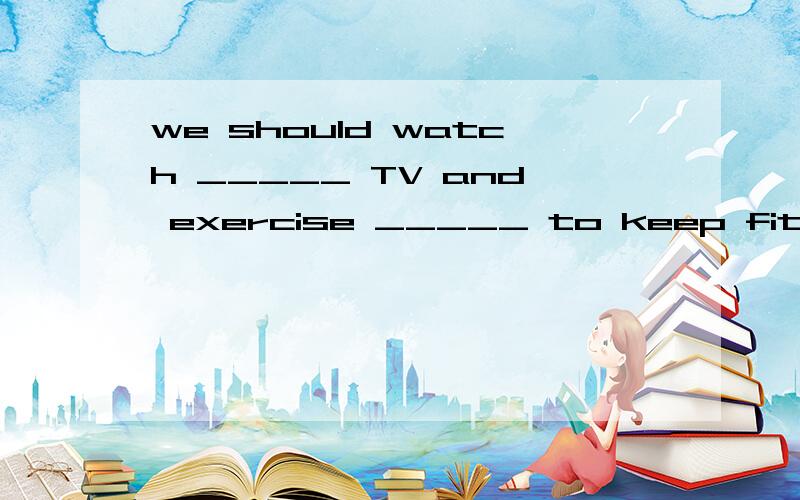 we should watch _____ TV and exercise _____ to keep fit and healthy（选项）A.little,muchB.much,littleC.less,moreD.more,lessyou must be c______ when you cross the street(首字母填空）