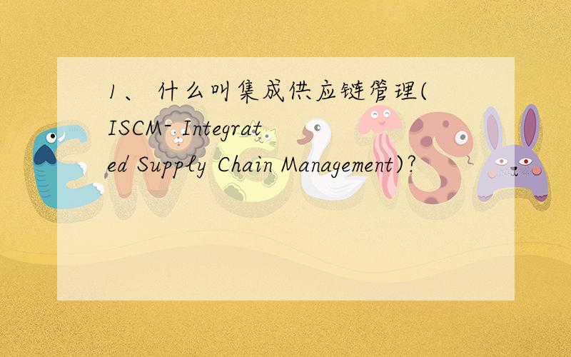 1、 什么叫集成供应链管理(ISCM- Integrated Supply Chain Management)?