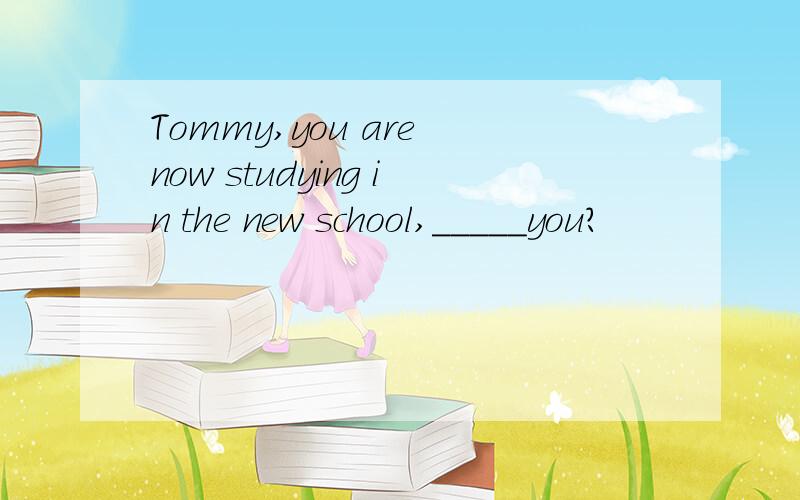 Tommy,you are now studying in the new school,_____you?