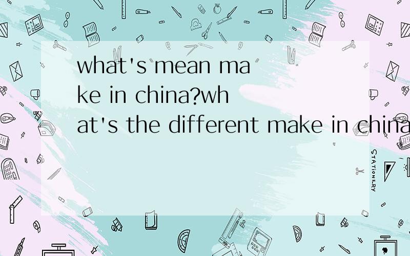 what's mean make in china?what's the different make in china and made in china?
