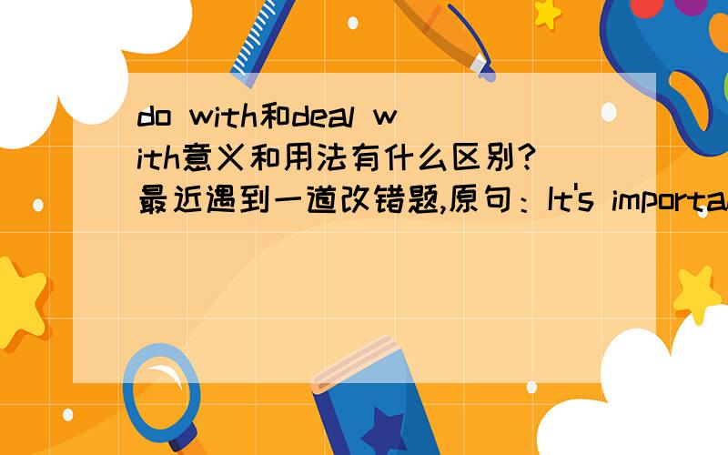 do with和deal with意义和用法有什么区别?最近遇到一道改错题,原句：It's important to do with the rubbish io cities.答案是将do with改为deal with.虽然感觉应是do sth.with,但希望的到较权威详细的解释,