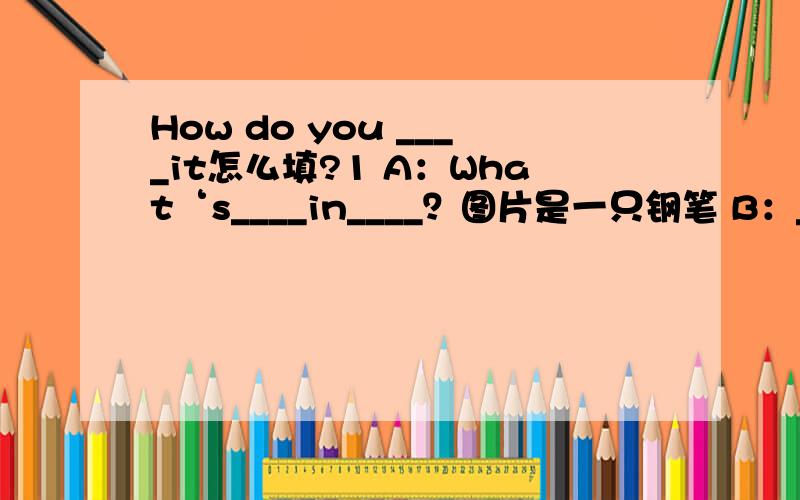 How do you ____it怎么填?1 A：What‘s____in____？图片是一只钢笔 B：________________.A：How do you________it？B：____________________A：What’s________in_______？图片是一只书包B：____________________.A：____do you________it
