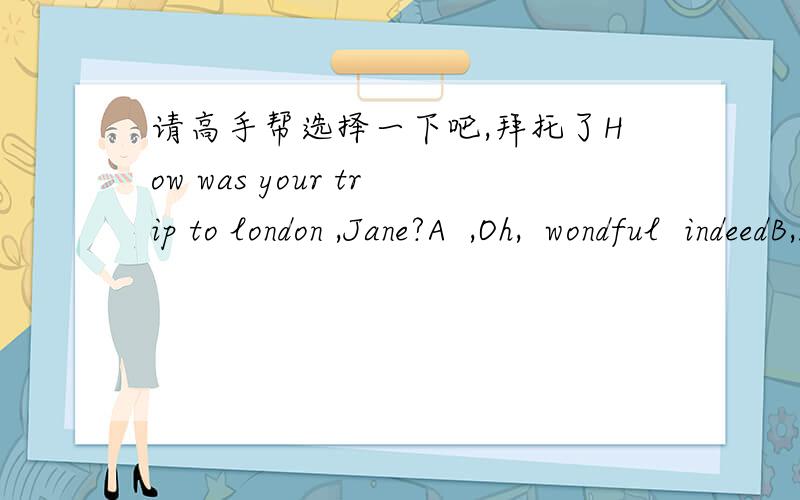 请高手帮选择一下吧,拜托了How was your trip to london ,Jane?A  ,Oh,  wondful  indeedB,I  went  zhere  aloneC, The  guide showed  me the  wayd,  By  plane  and  by  bus