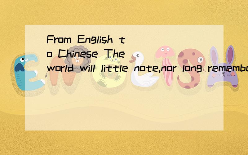 From English to Chinese The world will little note,nor long remember what we say here,but it can From English to ChineseThe world will little note,nor long remember what we say here,but it can never forget what they did here.It is for us the living,r