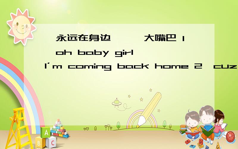 《永远在身边》——大嘴巴 1,oh baby girl I’m coming back home 2,cuz baby girl I’m coming back home