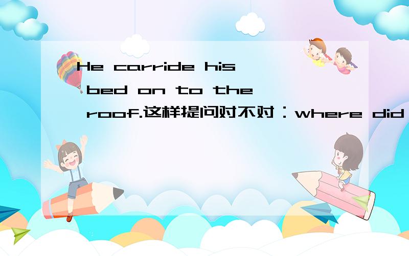 He carride his bed on to the roof.这样提问对不对：where did he carry his bed to?提问的最后是应该用on to还是只用to