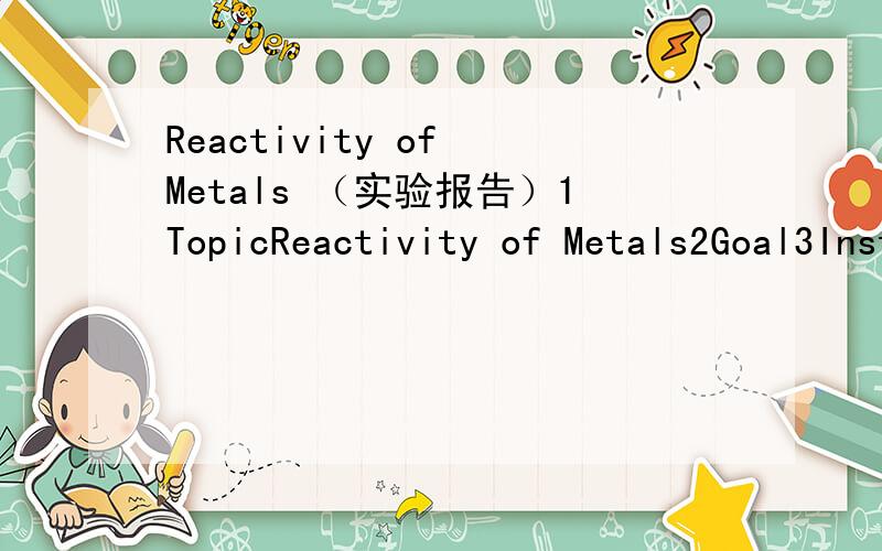 Reactivity of Metals （实验报告）1TopicReactivity of Metals2Goal3Instructions1Materials:Na,Mg,Al,Ca,Cu,HCl(0.5M),distilled water2Possible observationsIf there is any reaction between metal and acid,metal and water3InstructionsMix metal with aci