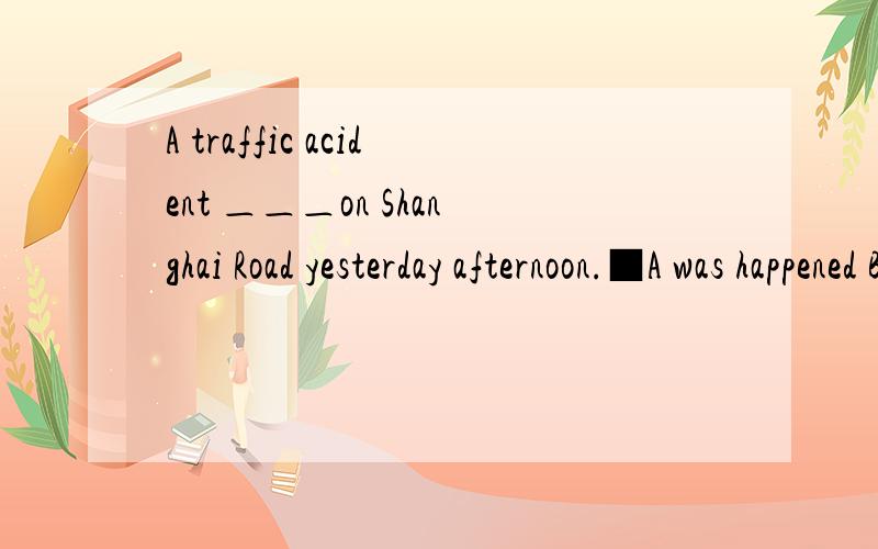 A traffic acident ＿＿＿on Shanghai Road yesterday afternoon.■A was happened B happened为什么答案是B呢?不是一般过去时态吗?