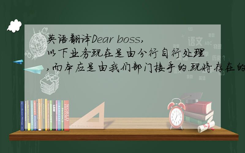 英语翻译Dear boss,以下业务现在是由分行自行处理,而本应是由我们部门接手的.现将存在的问题给您做一下汇报：1、每月两次的对账单（statement) 处理还未做好的准备包括：开窗信封、以各个
