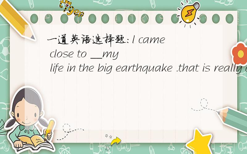 一道英语选择题：l came close to __my life in the big earthquake .that is really a terrible exper...一道英语选择题：l came close to __my life in the big earthquake .that is really a terrible experience .A- lose B-losing C-have lost D-b