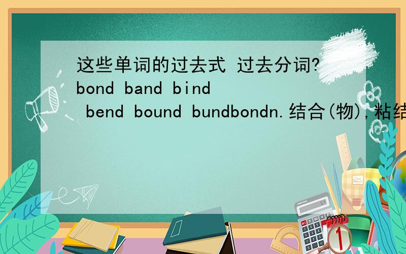 这些单词的过去式 过去分词?bond band bind bend bound bundbondn.结合(物),粘结(剂),联结,公债,债券,合同v.结合bandn.带子,镶边,波段,队,乐队v.联合,结合bindv.绑,镶边,装订,凝固,约束bendv.弯曲,专心于,屈