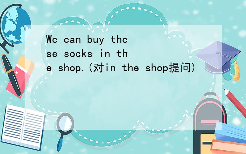 We can buy these socks in the shop.(对in the shop提问)