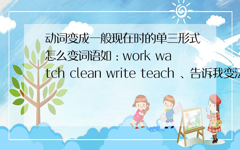 动词变成一般现在时的单三形式怎么变词语如：work watch clean write teach 、告诉我变法公式