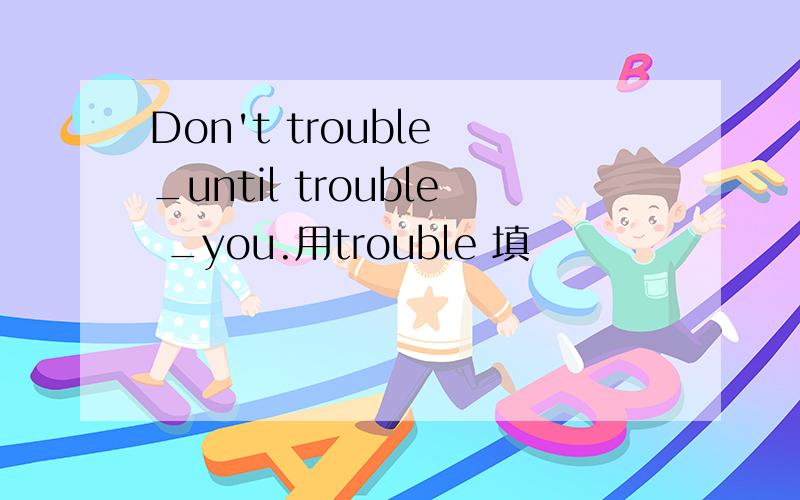Don't trouble _until trouble _you.用trouble 填