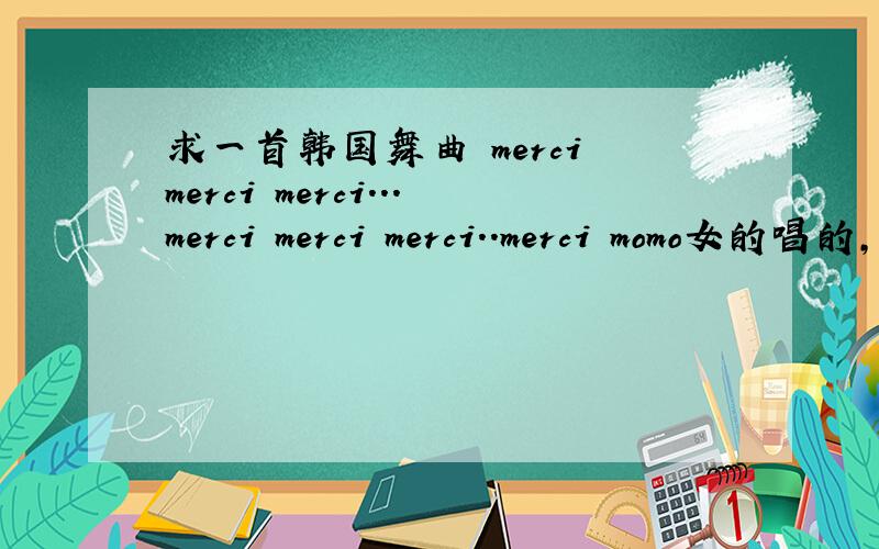 求一首韩国舞曲 merci merci merci...merci merci merci..merci momo女的唱的,好像KTV里,手还在背后来回摆的,谢谢谢谢!歌词：merci merci merci...merci merci merci..merci momo以上是发音,类似于法语的merci.谢谢了~~