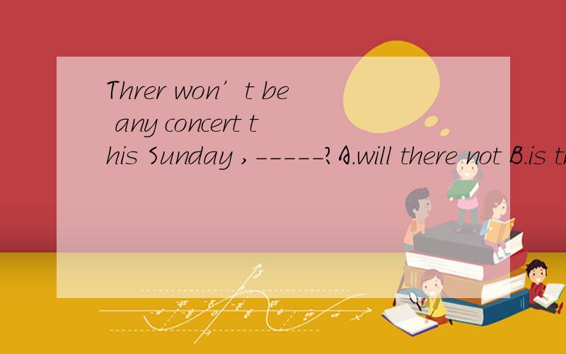 Threr won’t be any concert this Sunday ,-----?A.will there not B.is there C.will there D.will it