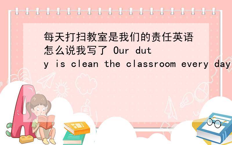 每天打扫教室是我们的责任英语怎么说我写了 Our duty is clean the classroom every day