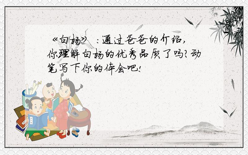 《白杨》 ：通过爸爸的介绍,你理解白杨的优秀品质了吗?动笔写下你的体会吧!