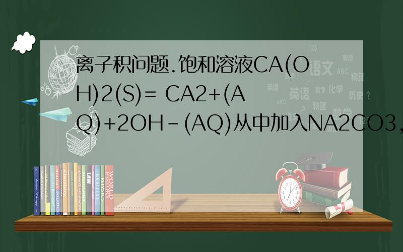 离子积问题.饱和溶液CA(OH)2(S)= CA2+(AQ)+2OH-(AQ)从中加入NA2CO3,CA(OH)2(S)会怎么变?为什么我只问加入NA2CO3后,固体质量怎么变..