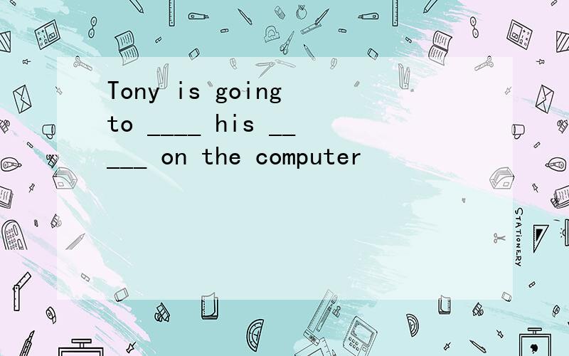 Tony is going to ____ his _____ on the computer