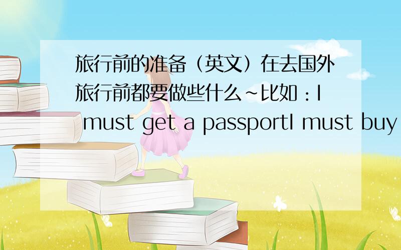 旅行前的准备（英文）在去国外旅行前都要做些什么~比如：I must get a passportI must buy an airplane ticket至少列出15条````