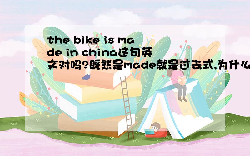 the bike is made in china这句英文对吗?既然是made就是过去式,为什么is不改成was?