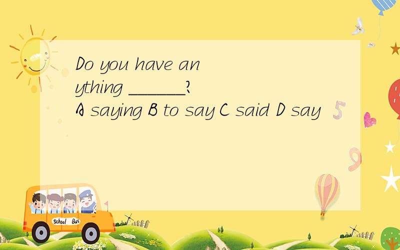 Do you have anything ______?A saying B to say C said D say