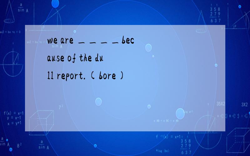 we are ____because of the dull report.(bore)