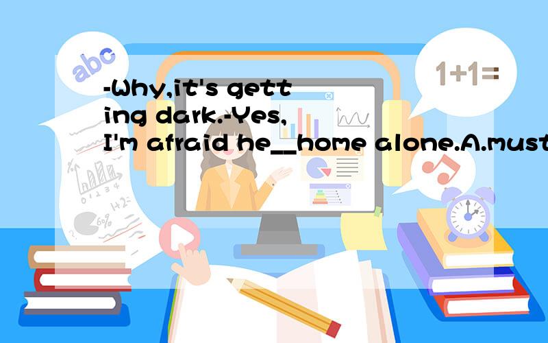 -Why,it's getting dark.-Yes,I'm afraid he__home alone.A.must have gone B.may go C.might have gone D.should have gone答案是c为什么?