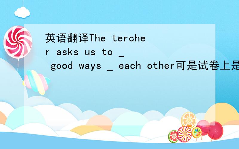 英语翻译The tercher asks us to _ good ways _ each other可是试卷上是这么写的= =我也郁闷了半天