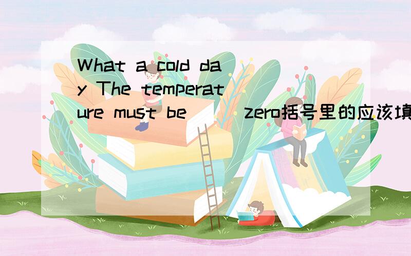What a cold day The temperature must be ( )zero括号里的应该填什么