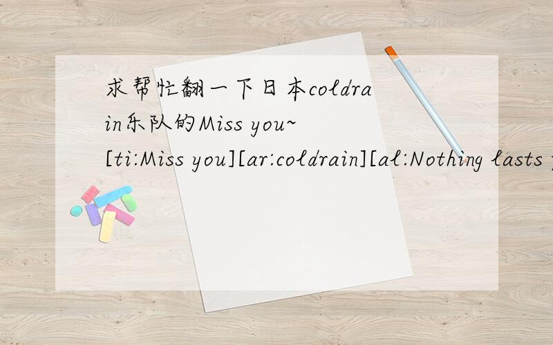 求帮忙翻一下日本coldrain乐队的Miss you~[ti:Miss you][ar:coldrain][al:Nothing lasts forever][offset:500][00:00.00]coldrain - Miss you[00:00.19]作词：Masato[00:00.29]作曲：Sugi/Masato[00:00.49][00:01.77]I'm lying here on a bed[00:07.51