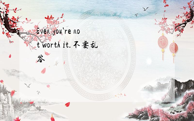 Even you're not worth it.不要乱答